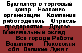 Бухгалтер в торговый центр › Название организации ­ Компания-работодатель › Отрасль предприятия ­ Другое › Минимальный оклад ­ 18 000 - Все города Работа » Вакансии   . Псковская обл.,Великие Луки г.